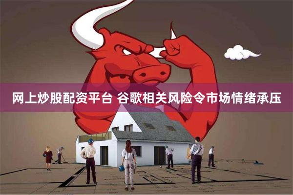 网上炒股配资平台 谷歌相关风险令市场情绪承压