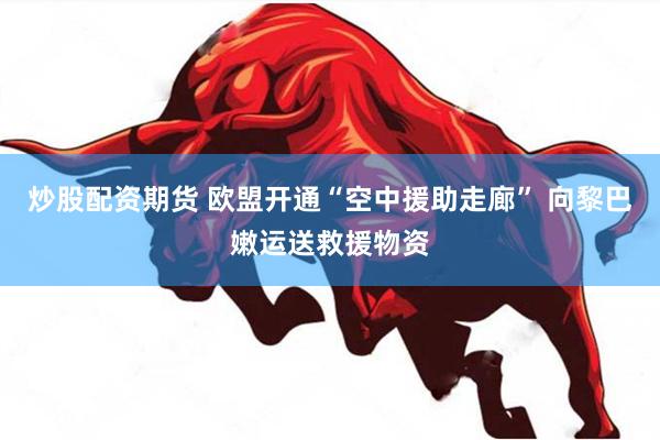 炒股配资期货 欧盟开通“空中援助走廊” 向黎巴嫩运送救援物资