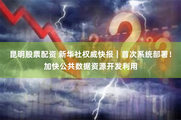 昆明股票配资 新华社权威快报｜首次系统部署！加快公共数据资源开发利用