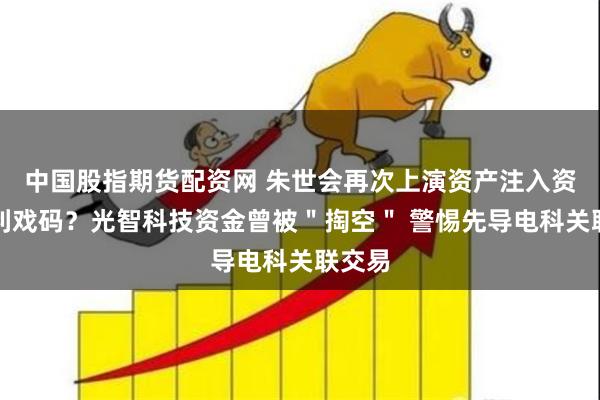 中国股指期货配资网 朱世会再次上演资产注入资本套利戏码？光智科技资金曾被＂掏空＂ 警惕先导电科关联交易