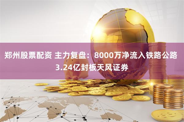 郑州股票配资 主力复盘：8000万净流入铁路公路 3.24亿封板天风证券