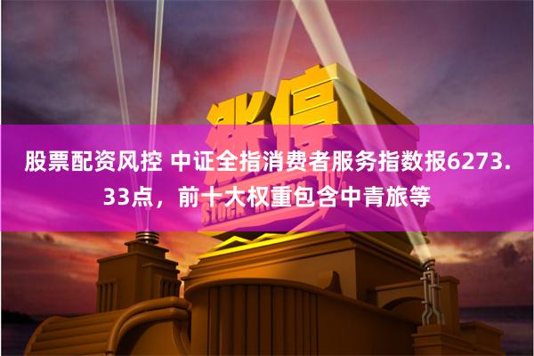 股票配资风控 中证全指消费者服务指数报6273.33点，前十大权重包含中青旅等