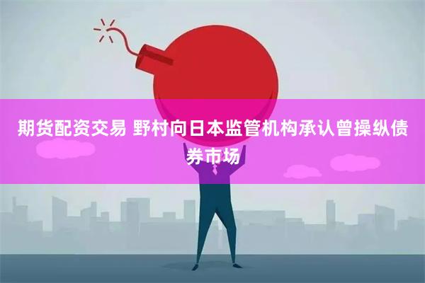 期货配资交易 野村向日本监管机构承认曾操纵债券市场