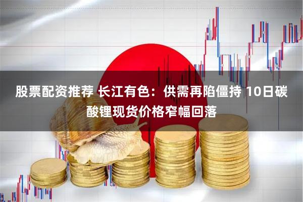 股票配资推荐 长江有色：供需再陷僵持 10日碳酸锂现货价格窄幅回落