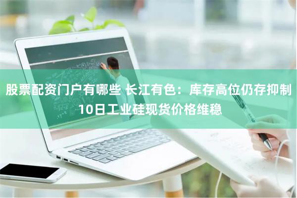 股票配资门户有哪些 长江有色：库存高位仍存抑制 10日工业硅现货价格维稳