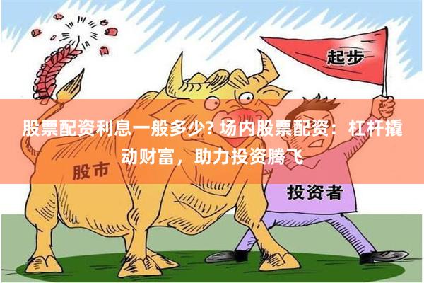 股票配资利息一般多少? 场内股票配资：杠杆撬动财富，助力投资腾飞