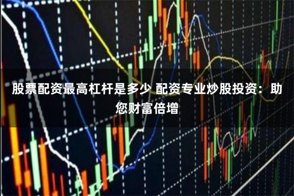 股票配资最高杠杆是多少 配资专业炒股投资：助您财富倍增