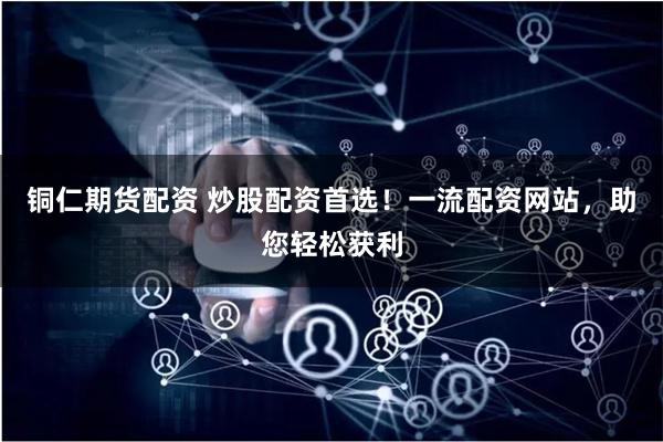 铜仁期货配资 炒股配资首选！一流配资网站，助您轻松获利
