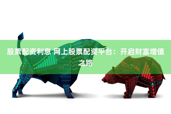 股票配资利息 网上股票配资平台：开启财富增值之路
