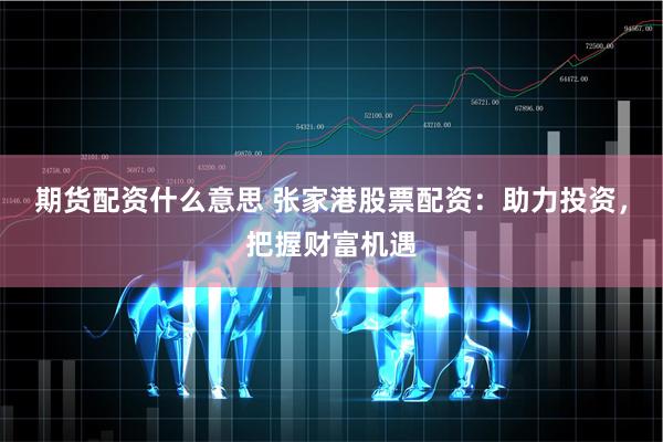 期货配资什么意思 张家港股票配资：助力投资，把握财富机遇