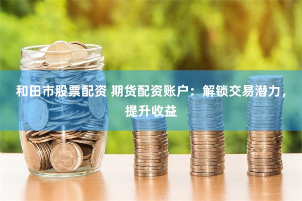 和田市股票配资 期货配资账户：解锁交易潜力，提升收益