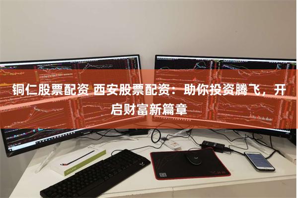铜仁股票配资 西安股票配资：助你投资腾飞，开启财富新篇章