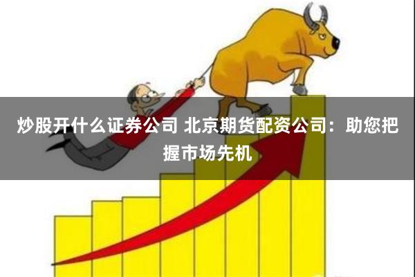 炒股开什么证券公司 北京期货配资公司：助您把握市场先机