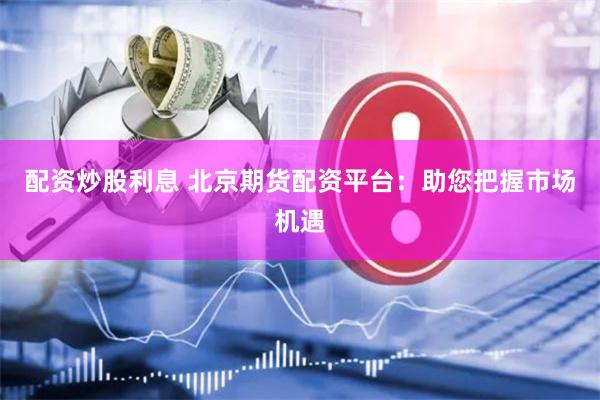 配资炒股利息 北京期货配资平台：助您把握市场机遇