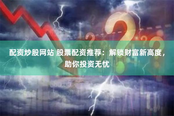 配资炒股网站 股票配资推荐：解锁财富新高度，助你投资无忧