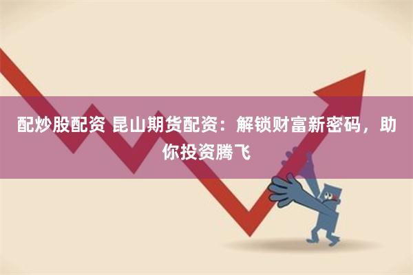 配炒股配资 昆山期货配资：解锁财富新密码，助你投资腾飞