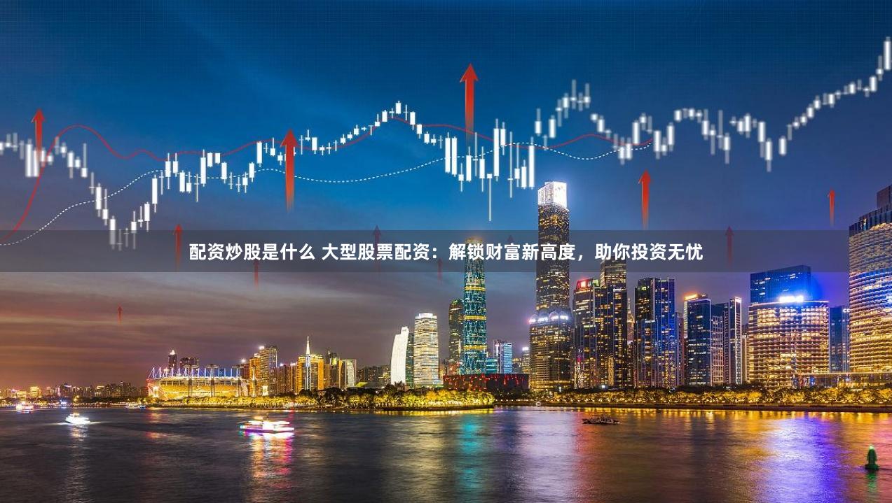 配资炒股是什么 大型股票配资：解锁财富新高度，助你投资无忧