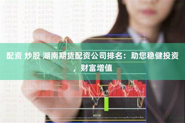 配资 炒股 湖南期货配资公司排名：助您稳健投资，财富增值