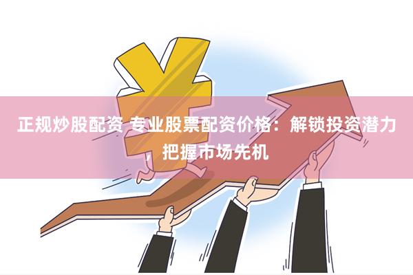 正规炒股配资 专业股票配资价格：解锁投资潜力，把握市场先机