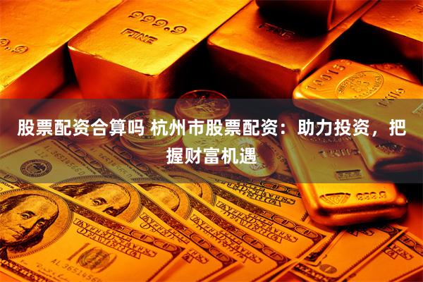 股票配资合算吗 杭州市股票配资：助力投资，把握财富机遇