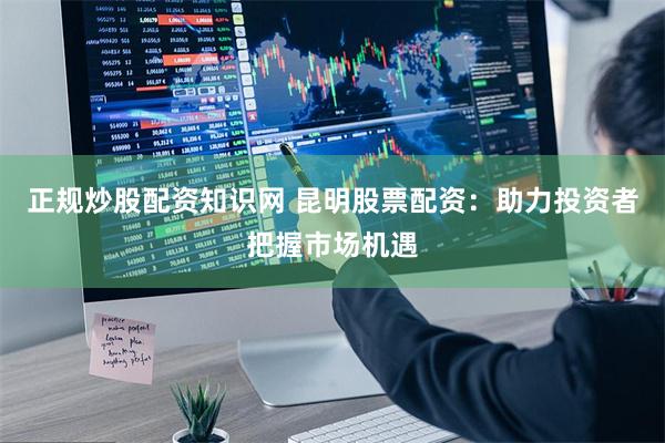 正规炒股配资知识网 昆明股票配资：助力投资者把握市场机遇