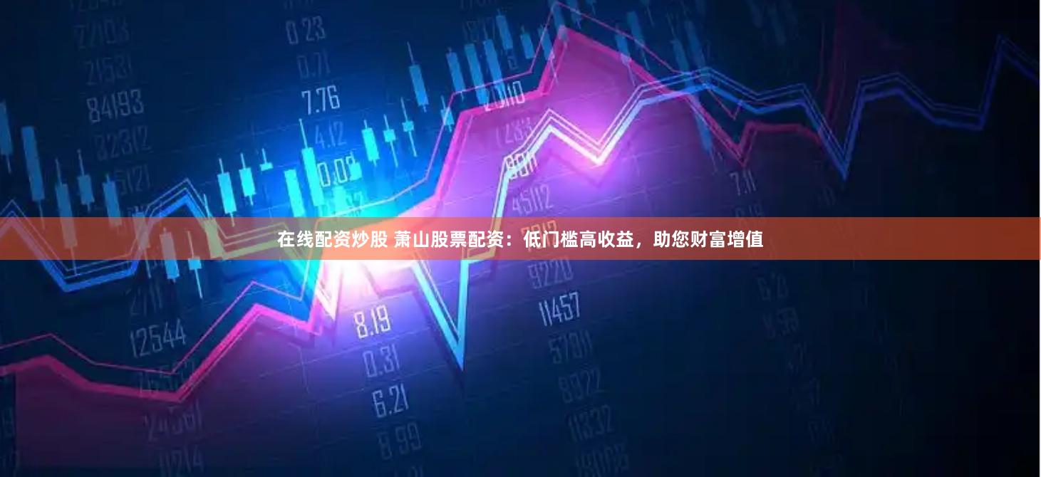 在线配资炒股 萧山股票配资：低门槛高收益，助您财富增值