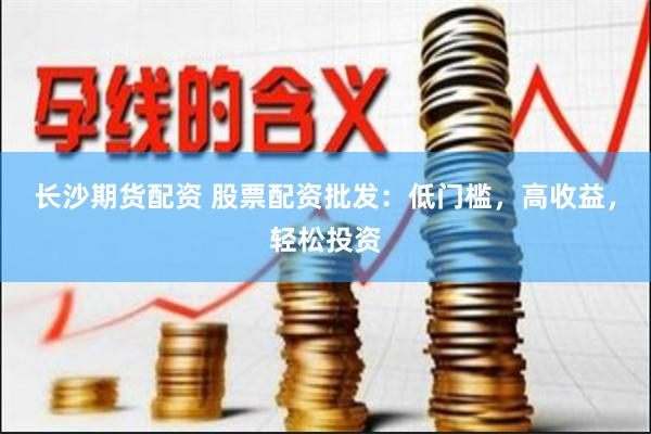 长沙期货配资 股票配资批发：低门槛，高收益，轻松投资