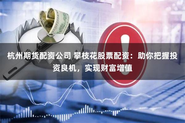 杭州期货配资公司 攀枝花股票配资：助你把握投资良机，实现财富增值