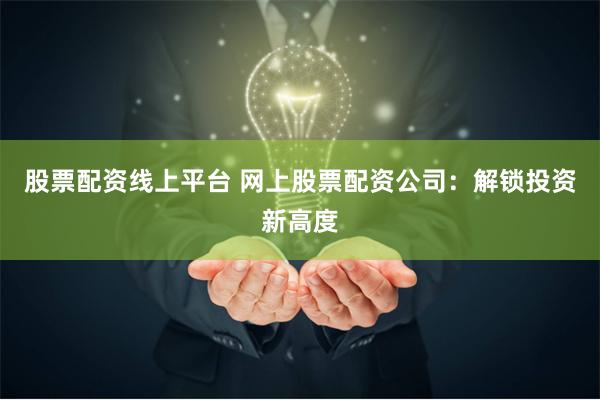 股票配资线上平台 网上股票配资公司：解锁投资新高度
