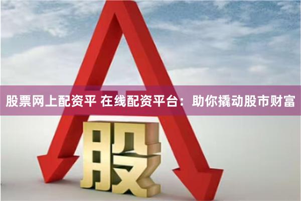 股票网上配资平 在线配资平台：助你撬动股市财富