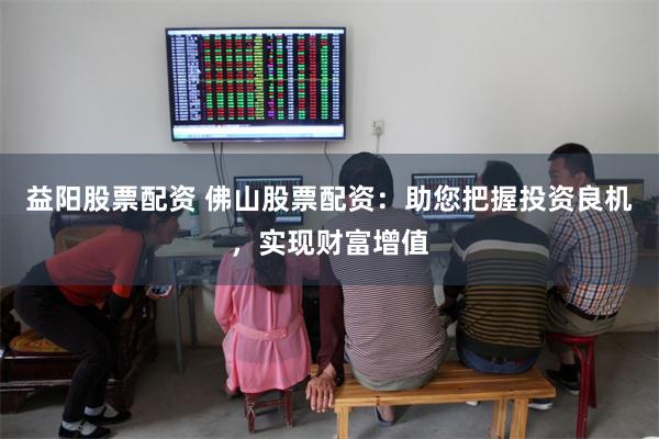 益阳股票配资 佛山股票配资：助您把握投资良机，实现财富增值
