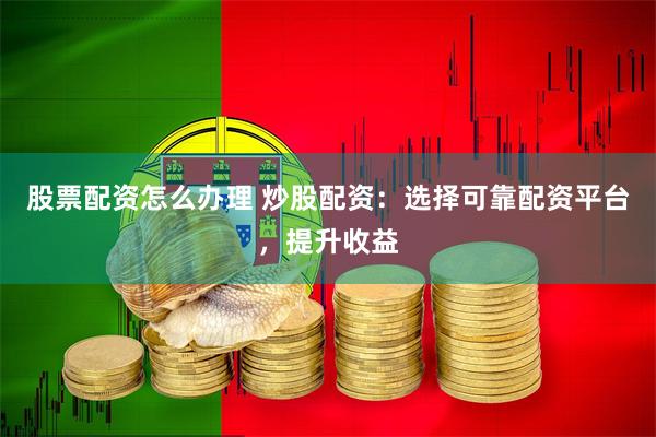 股票配资怎么办理 炒股配资：选择可靠配资平台，提升收益