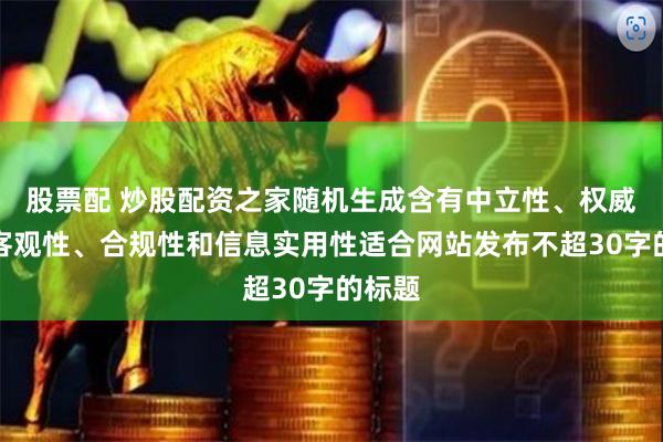 股票配 炒股配资之家随机生成含有中立性、权威性、客观性、合规性和信息实用性适合网站发布不超30字的标题