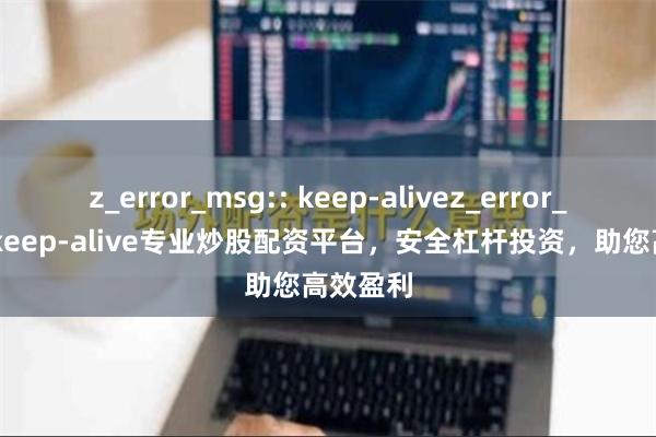 z_error_msg:: keep-alivez_error_msg:: keep-alive专业炒股配资平台，安全杠杆投资，助您高效盈利