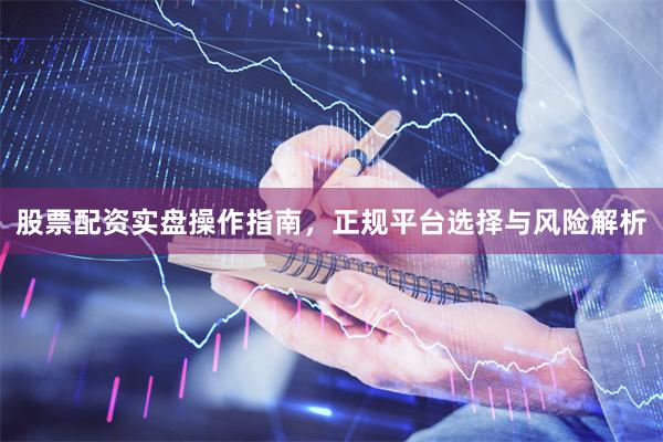 股票配资实盘操作指南，正规平台选择与风险解析